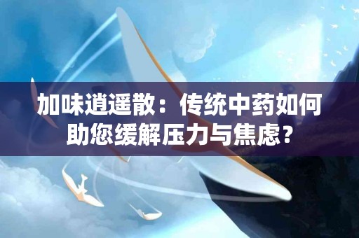 加味逍遥散：传统中药如何助您缓解压力与焦虑？