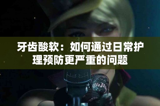 牙齿酸软：如何通过日常护理预防更严重的问题