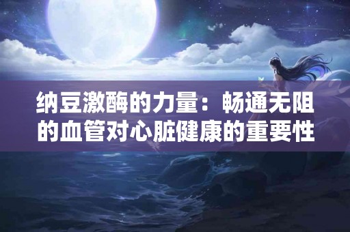 纳豆激酶的力量：畅通无阻的血管对心脏健康的重要性