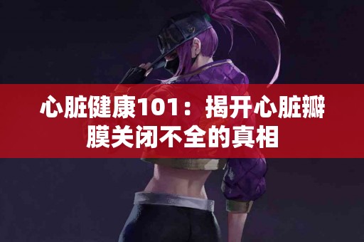 心脏健康101：揭开心脏瓣膜关闭不全的真相