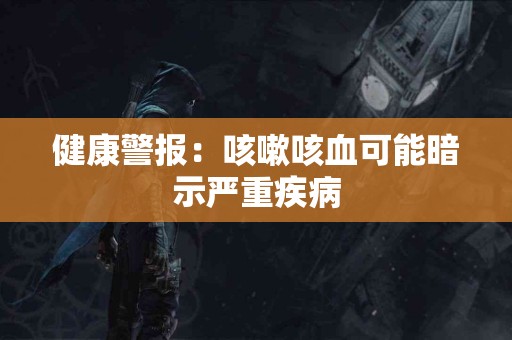 健康警报：咳嗽咳血可能暗示严重疾病