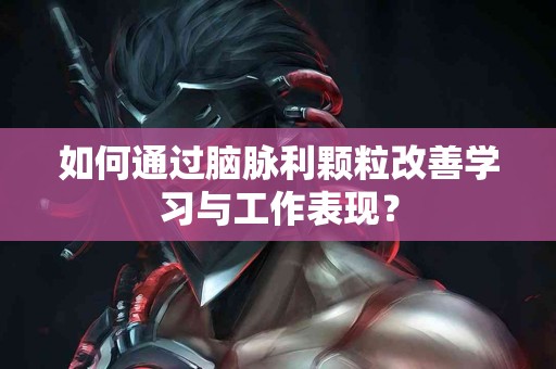如何通过脑脉利颗粒改善学习与工作表现？