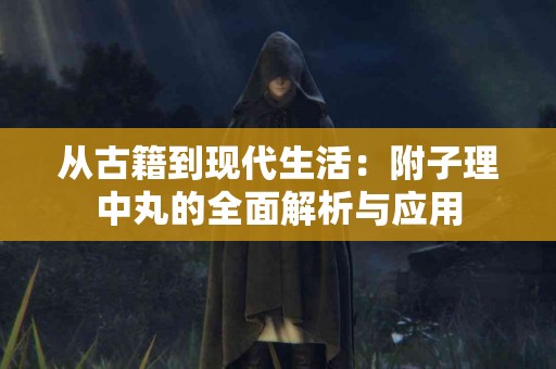 从古籍到现代生活：附子理中丸的全面解析与应用