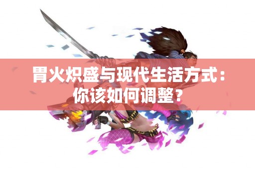 胃火炽盛与现代生活方式：你该如何调整？