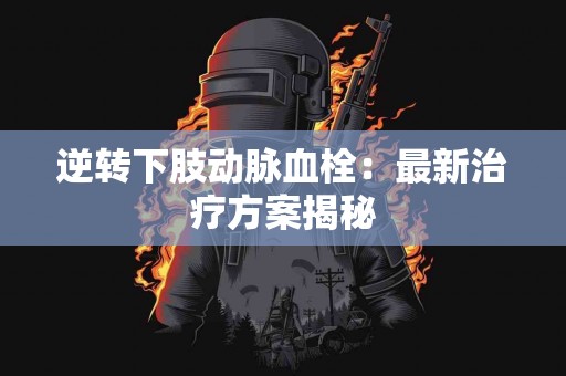逆转下肢动脉血栓：最新治疗方案揭秘
