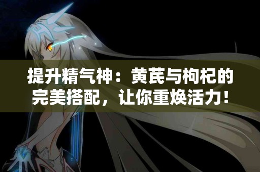 提升精气神：黄芪与枸杞的完美搭配，让你重焕活力！