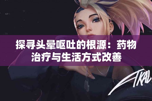 探寻头晕呕吐的根源：药物治疗与生活方式改善