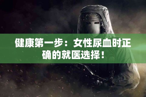 健康第一步：女性尿血时正确的就医选择！