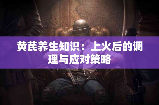 黄芪养生知识：上火后的调理与应对策略