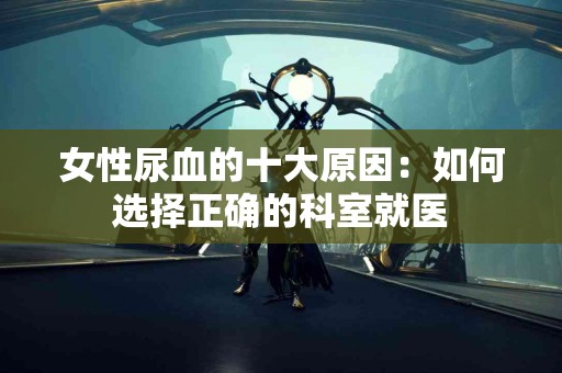 女性尿血的十大原因：如何选择正确的科室就医