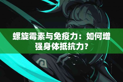 螺旋霉素与免疫力：如何增强身体抵抗力？