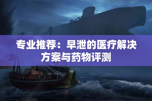 专业推荐：早泄的医疗解决方案与药物评测