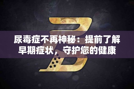 尿毒症不再神秘：提前了解早期症状，守护您的健康