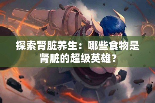 探索肾脏养生：哪些食物是肾脏的超级英雄？