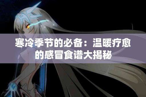 寒冷季节的必备：温暖疗愈的感冒食谱大揭秘