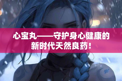 心宝丸——守护身心健康的新时代天然良药！