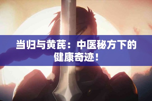 当归与黄芪：中医秘方下的健康奇迹！
