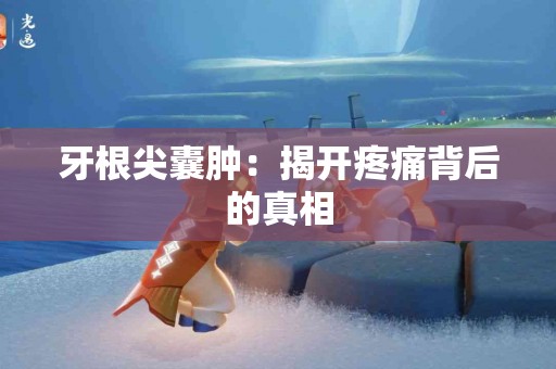 牙根尖囊肿：揭开疼痛背后的真相