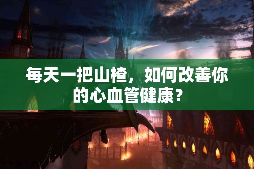 每天一把山楂，如何改善你的心血管健康？