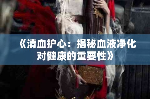 《清血护心：揭秘血液净化对健康的重要性》