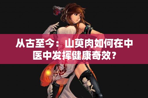 从古至今：山萸肉如何在中医中发挥健康奇效？