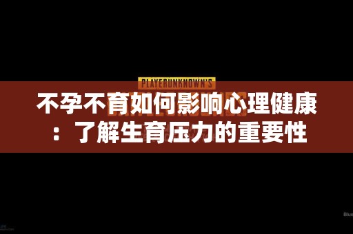 不孕不育如何影响心理健康：了解生育压力的重要性