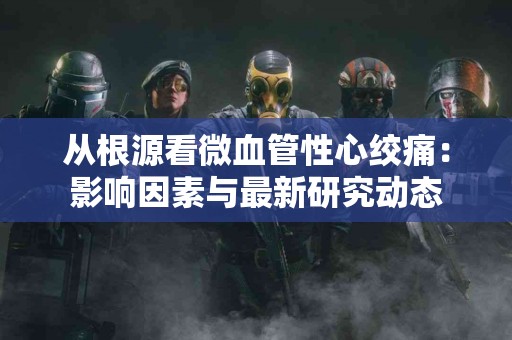 从根源看微血管性心绞痛：影响因素与最新研究动态