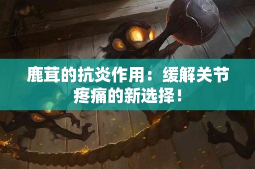 鹿茸的抗炎作用：缓解关节疼痛的新选择！