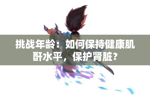 挑战年龄：如何保持健康肌酐水平，保护肾脏？
