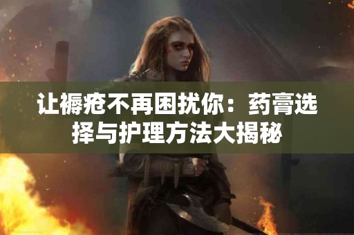 让褥疮不再困扰你：药膏选择与护理方法大揭秘