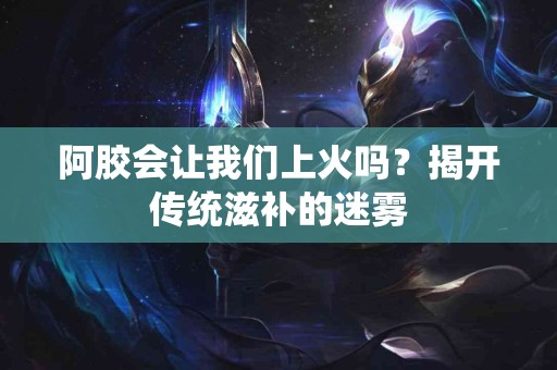 阿胶会让我们上火吗？揭开传统滋补的迷雾