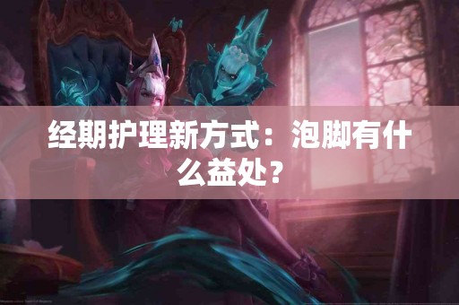 经期护理新方式：泡脚有什么益处？