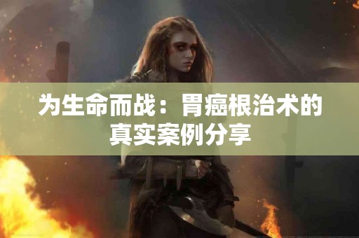 为生命而战：胃癌根治术的真实案例分享