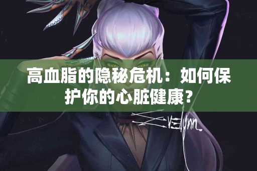 高血脂的隐秘危机：如何保护你的心脏健康？