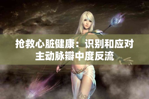 抢救心脏健康：识别和应对主动脉瓣中度反流