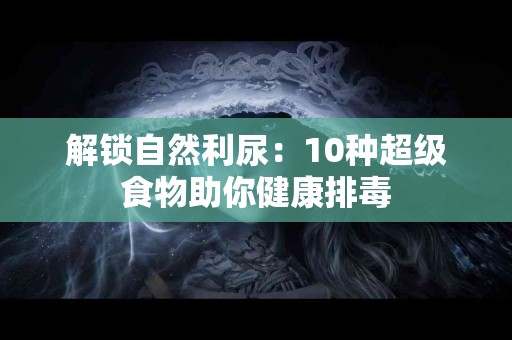 解锁自然利尿：10种超级食物助你健康排毒