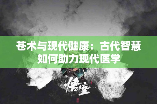 苍术与现代健康：古代智慧如何助力现代医学