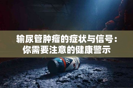 输尿管肿瘤的症状与信号：你需要注意的健康警示