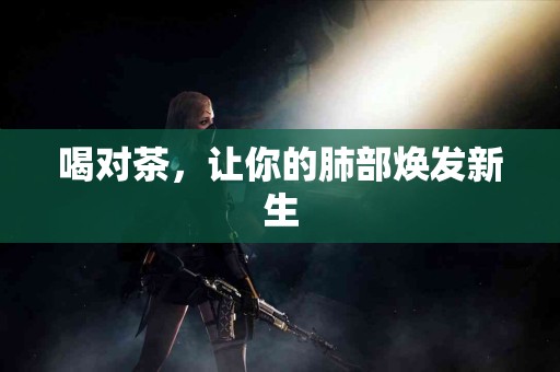喝对茶，让你的肺部焕发新生