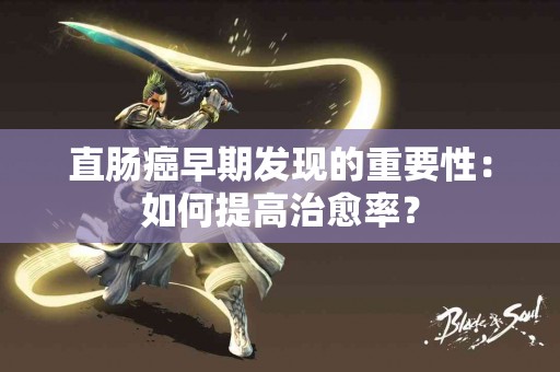 直肠癌早期发现的重要性：如何提高治愈率？