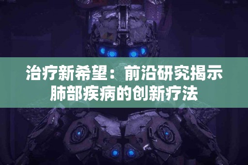 治疗新希望：前沿研究揭示肺部疾病的创新疗法