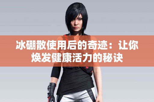 冰硼散使用后的奇迹：让你焕发健康活力的秘诀