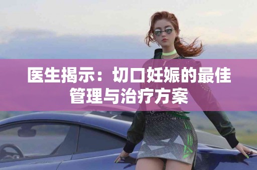 医生揭示：切口妊娠的最佳管理与治疗方案