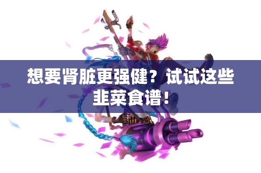 想要肾脏更强健？试试这些韭菜食谱！