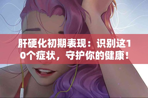 肝硬化初期表现：识别这10个症状，守护你的健康！