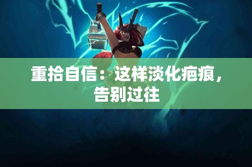 重拾自信：这样淡化疤痕，告别过往