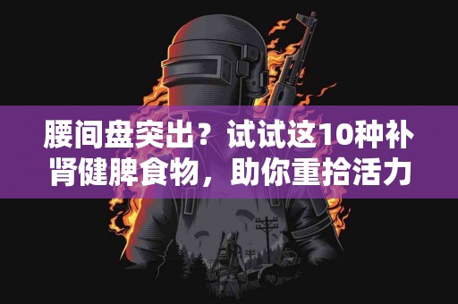 腰间盘突出？试试这10种补肾健脾食物，助你重拾活力