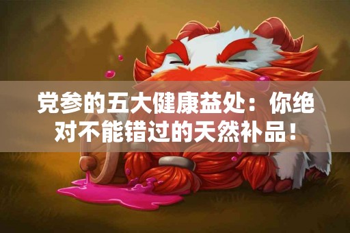 党参的五大健康益处：你绝对不能错过的天然补品！