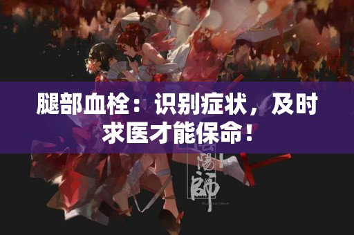 腿部血栓：识别症状，及时求医才能保命！