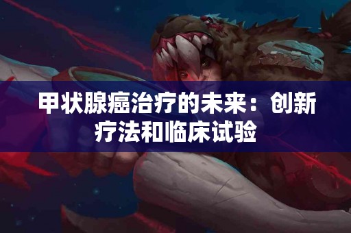 甲状腺癌治疗的未来：创新疗法和临床试验